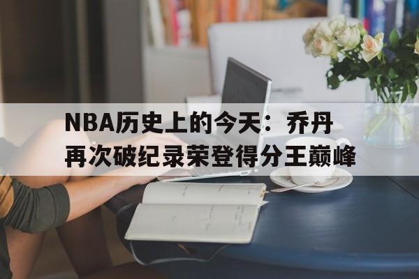 NBA历史上的今天：乔丹再次破纪录荣登得分王巅峰的简单介绍