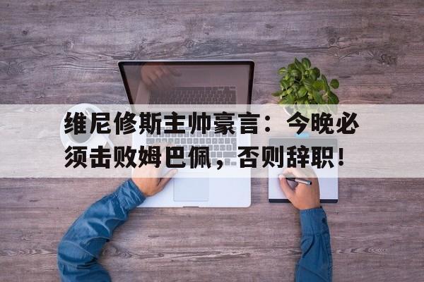 维尼修斯主帅豪言：今晚必须击败姆巴佩，否则辞职！